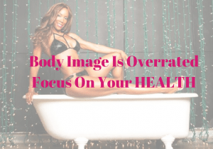 Body Image Is Overrated - Your Health Is The Foundation To Focus On